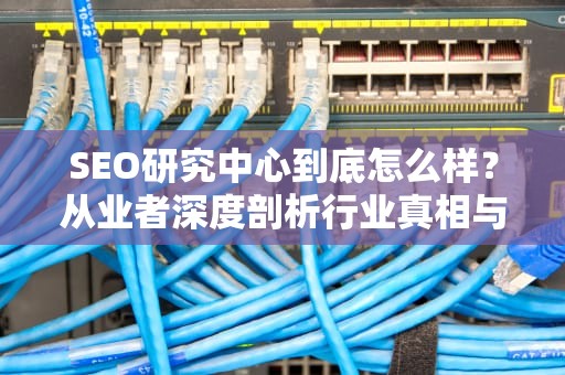 SEO研究中心到底怎么样？从业者深度剖析行业真相与选择指南，seo研究中心怎么样知乎