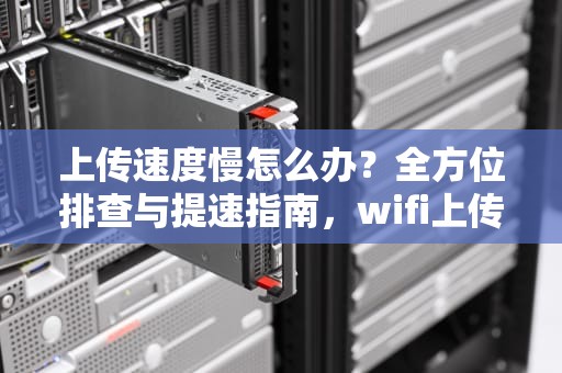 上传速度慢怎么办？全方位排查与提速指南，wifi上传速度慢怎么办