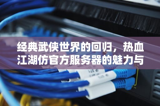 经典武侠世界的回归，热血江湖仿官方服务器的魅力与生存之道，热血江湖仿官方破解版手机