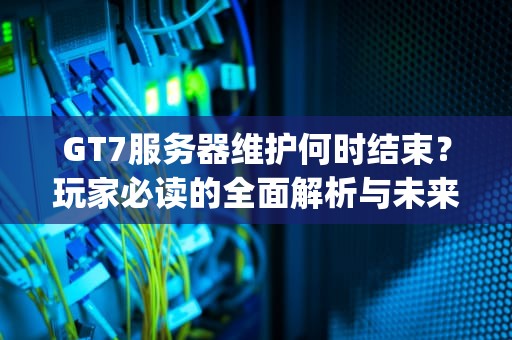 GT7服务器维护何时结束？玩家必读的全面解析与未来展望，gta服务器维护