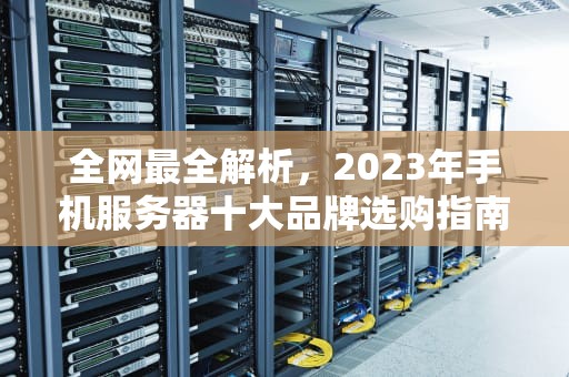 全网最全解析，2023年手机服务器十大品牌选购指南，手机服务器哪个牌子好用点
