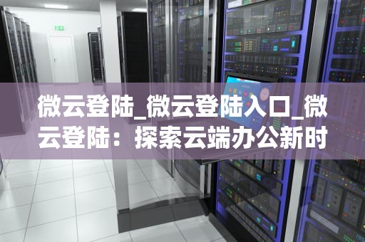微云登陆_微云登陆入口_微云登陆：探索云端办公新时代
