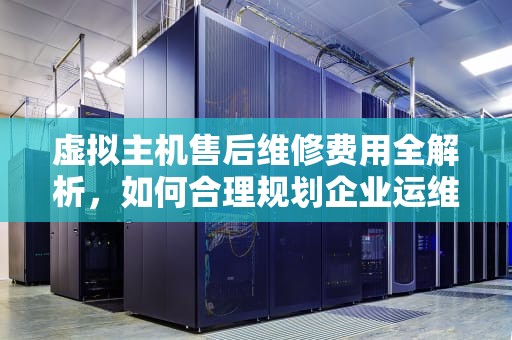 虚拟主机售后维修费用全解析，如何合理规划企业运维成本？虚拟主机售后维修多少钱啊
