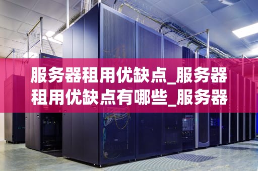 服务器租用优缺点_服务器租用优缺点有哪些_服务器租用的优缺点分析