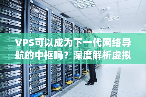 VPS可以成为下一代网络导航的中枢吗？深度解析虚拟服务器的定位革命，vps可以连接到国外网络吗