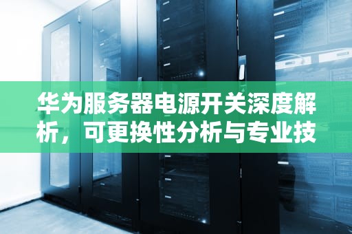 华为服务器电源开关深度解析，可更换性分析与专业技术指南，华为服务器开关可以换吗多少钱