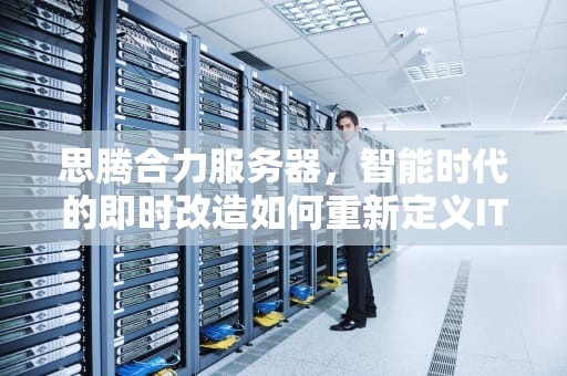 思腾合力服务器，智能时代的即时改造如何重新定义IT基础设施，思腾合力服务器怎么样
