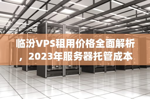 临汾VPS租用价格全面解析，2023年服务器托管成本揭秘，vps要多少钱