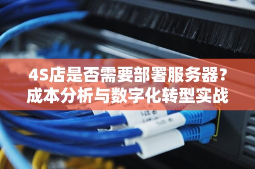 4S店是否需要部署服务器?成本分析与数字化转型实战指南,4s店要服务器吗多少钱一个 4S店是否需要部署服务器?成本分析与数字化转型实战指南,4s店要服务器吗多少钱一个