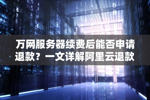 万网服务器续费后能否申请退款？一文详解阿里云退款政策与操作指南，万网服务器续费可以退吗怎么退