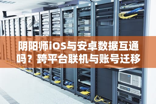阴阳师iOS与安卓数据互通吗？跨平台联机与账号迁移全解析，阴阳师安卓服务器1