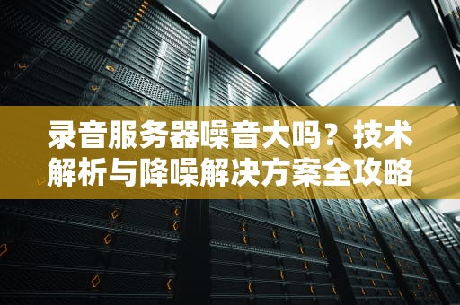 录音服务器噪音大吗？技术解析与降噪解决方案全攻略，录音服务器噪音大吗知乎