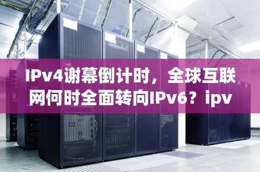 IPv4谢幕倒计时，全球互联网何时全面转向IPv6？ipv4服务器在哪个国家