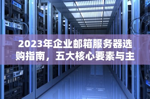 2023年企业邮箱服务器选购指南，五大核心要素与主流方案解析，邮箱服务器什么好用