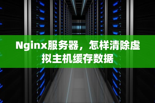 Nginx服务器，怎样清除虚拟主机缓存数据