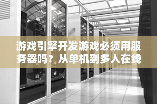 游戏引擎开发游戏必须用服务器吗？从单机到多人在线的技术选择全解析，用游戏引擎做游戏需要服务器吗知乎