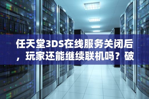 任天堂3DS在线服务关闭后，玩家还能继续联机吗？破解社区给出新答案，3ds关闭服务器会怎么样