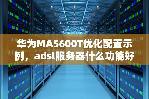华为MA5600T优化配置示例，adsl服务器什么功能好用