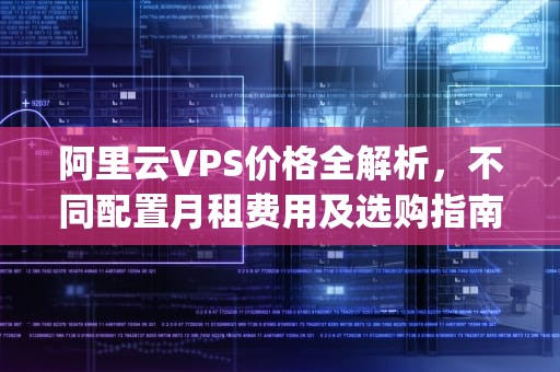 阿里云VPS价格全解析，不同配置月租费用及选购指南，阿里云vps多少钱一个月薪资