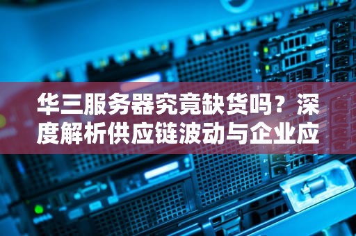 华三服务器究竟缺货吗？深度解析供应链波动与企业应对策略，华三服务器怎么样