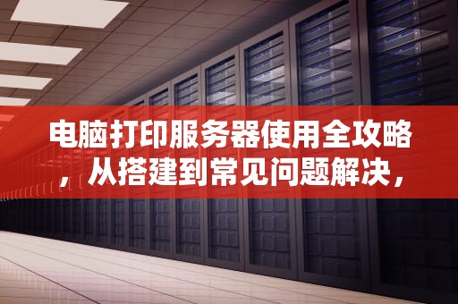 电脑打印服务器使用全攻略,从搭建到常见问题解决,电脑打印服务器怎么用啊 电脑打印服务器使用全攻略,从搭建到常见问题解决,电脑打印服务器怎么用啊