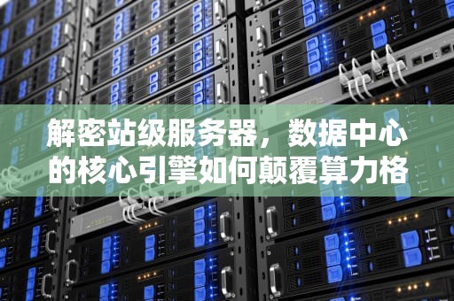 解密站级服务器，数据中心的核心引擎如何颠覆算力格局，站级服务器是什么意思
