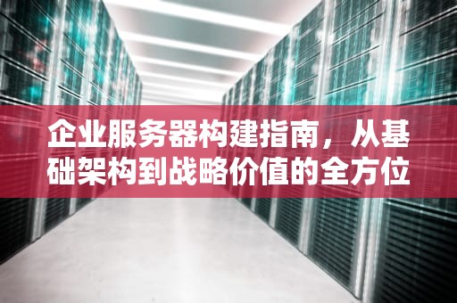企业服务器构建指南，从基础架构到战略价值的全方位解读，企业服务器构建什么意思啊