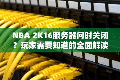 NBA 2K16服务器何时关闭？玩家需要知道的全面解读与未来应对策略，2k16服务器关闭日期