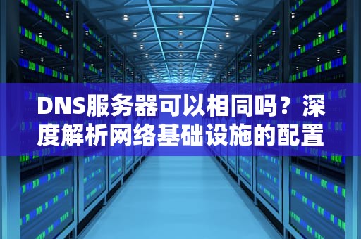 DNS服务器可以相同吗？深度解析网络基础设施的配置逻辑，dns和服务器有什么区别