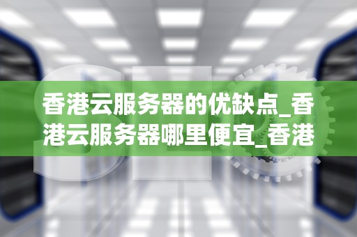香港云服务器的优缺点_香港云服务器哪里便宜_香港云服务器的优缺点分析