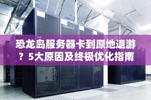 恐龙岛服务器卡到原地退游？5大原因及终极优化指南，恐龙岛进服务器为什么卡了