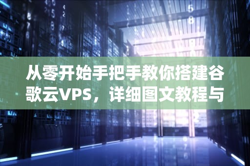 从零开始手把手教你搭建谷歌云VPS，详细图文教程与避坑指南，谷歌vps是什么