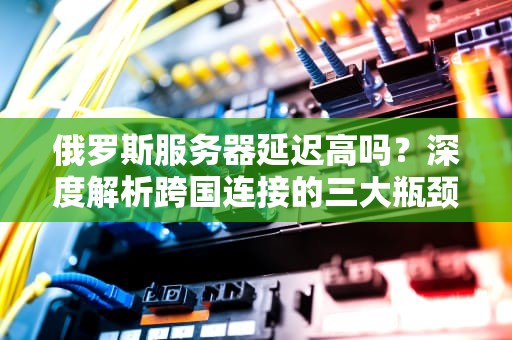 俄罗斯服务器延迟高吗？深度解析跨国连接的三大瓶颈，俄罗斯服务器延迟高吗知乎
