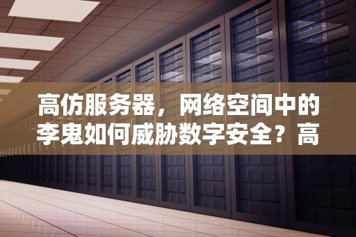 高仿服务器，网络空间中的李鬼如何威胁数字安全？高仿服务器是什么意思