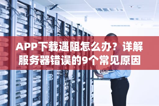 APP下载遇阻怎么办？详解服务器错误的9个常见原因与解决方案，下载app为什么服务器错误是什么意思呢