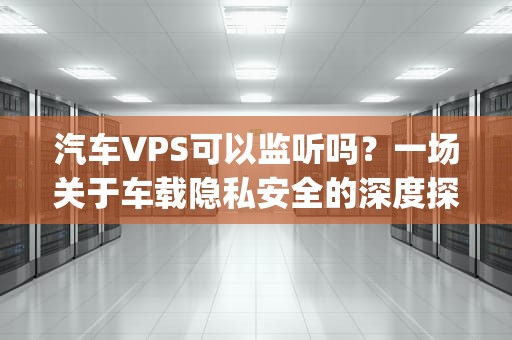 汽车VPS可以监听吗？一场关于车载隐私安全的深度探讨，汽车vps有用吗