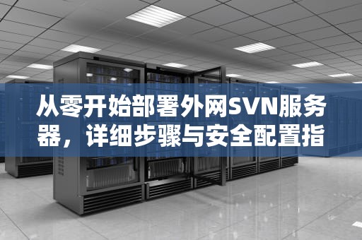 从零开始部署外网SVN服务器，详细步骤与安全配置指南，svn搭建服务器外网