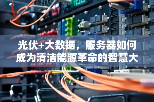 光伏+大数据，服务器如何成为清洁能源革命的智慧大脑？光伏行业能用服务器吗知乎