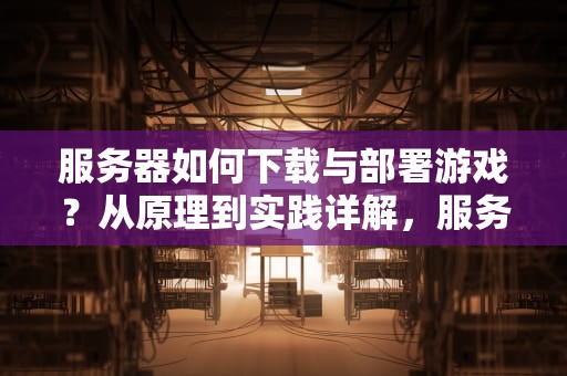 服务器如何下载与部署游戏？从原理到实践详解，服务器怎么下载软件