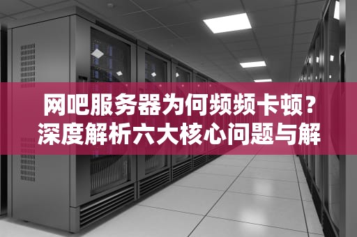 网吧服务器为何频频卡顿？深度解析六大核心问题与解决方案，网吧服务器会卡吗知乎