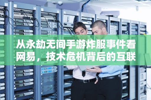 从永劫无间手游炸服事件看网易，技术危机背后的互联网生态暗涌，为什么网易的服务器炸了呢