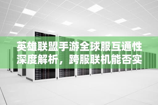 英雄联盟手游全球服互通性深度解析，跨服联机能否实现？lol手游不同服务器互通吗知乎