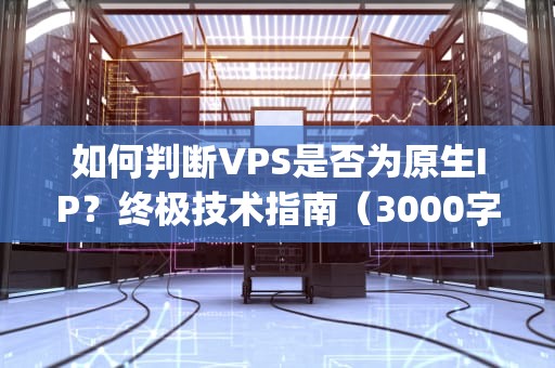 如何判断VPS是否为原生IP？终极技术指南（3000字深度解析）怎么看vps是不是原生ip