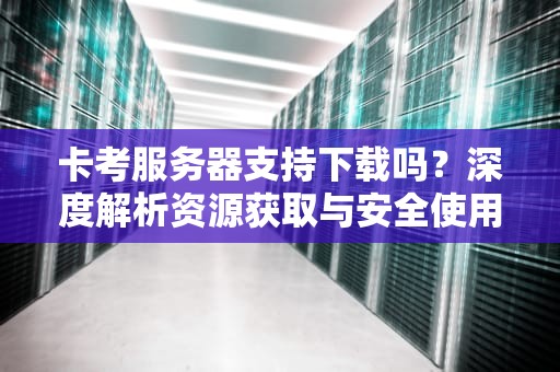 卡考服务器支持下载吗？深度解析资源获取与安全使用指南，卡考服怎么下载