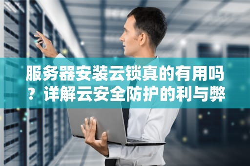服务器安装云锁真的有用吗？详解云安全防护的利与弊，服务器装云锁有用吗安全吗