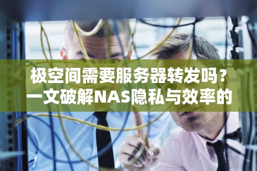 极空间需要服务器转发吗？一文破解NAS隐私与效率的平衡难题，极空间登陆