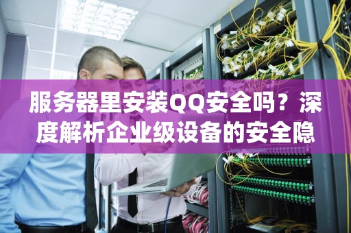 服务器里安装QQ安全吗？深度解析企业级设备的安全隐患与管理规范，服务器里装qq安全吗