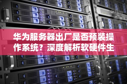 华为服务器出厂是否预装操作系统？深度解析软硬件生态布局，华为服务器带系统吗