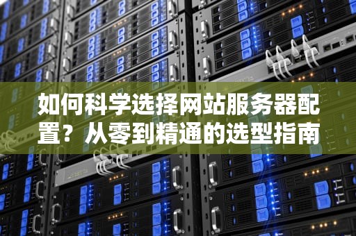 如何科学选择网站服务器配置？从零到精通的选型指南，网站服务器要什么配置才能用