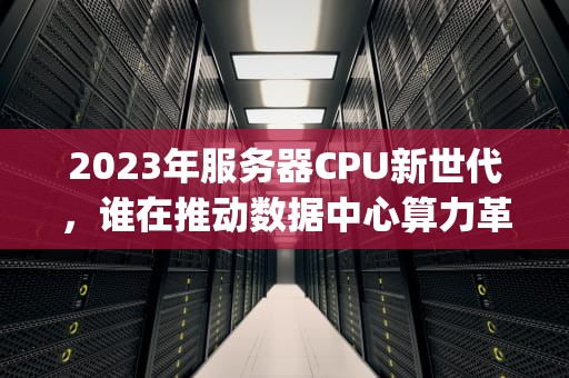 2023年服务器CPU新世代，谁在推动数据中心算力革命？现在还有新的服务器cpu吗知乎